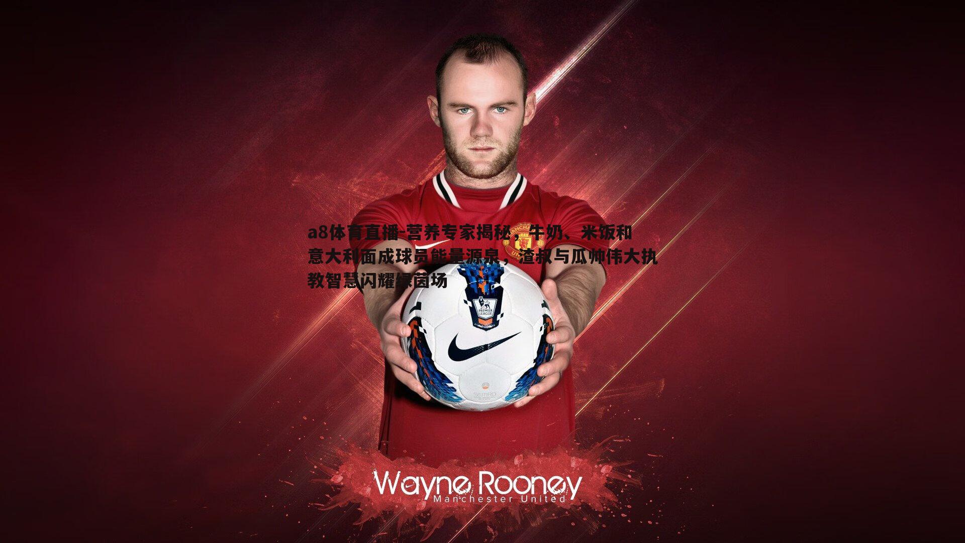 营养专家揭秘，牛奶、米饭和意大利面成球员能量源泉，渣叔与瓜帅伟大执教智慧闪耀绿茵场